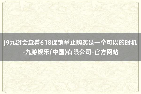 j9九游会趁着618促销举止购买是一个可以的时机-九游娱乐(中国)有限公司-官方网站