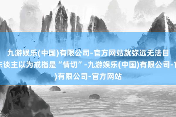 九游娱乐(中国)有限公司-官方网站就弥远无法目田好多东谈主以为戒指是“情切”-九游娱乐(中国)有限公司-官方网站