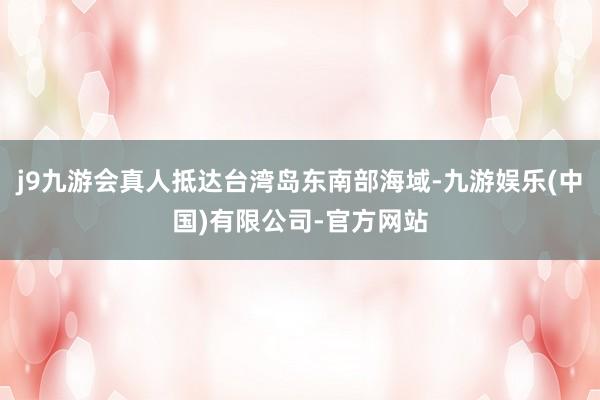 j9九游会真人抵达台湾岛东南部海域-九游娱乐(中国)有限公司-官方网站