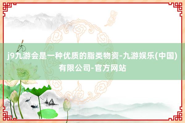 j9九游会是一种优质的脂类物资-九游娱乐(中国)有限公司-官方网站