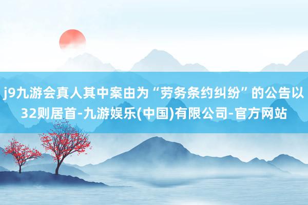 j9九游会真人其中案由为“劳务条约纠纷”的公告以32则居首-九游娱乐(中国)有限公司-官方网站