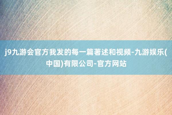 j9九游会官方我发的每一篇著述和视频-九游娱乐(中国)有限公司-官方网站