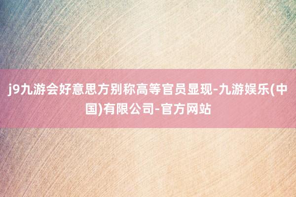 j9九游会好意思方别称高等官员显现-九游娱乐(中国)有限公司-官方网站