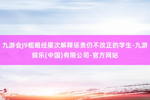 九游会J9粗略经屡次解释惩责仍不改正的学生-九游娱乐(中国)有限公司-官方网站