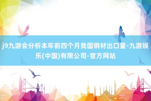 j9九游会分析本年前四个月我国钢材出口量-九游娱乐(中国)有限公司-官方网站