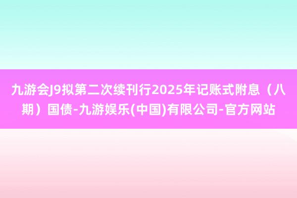 九游会J9拟第二次续刊行2025年记账式附息（八期）国债-九游娱乐(中国)有限公司-官方网站