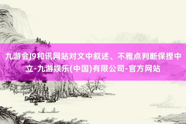 九游会J9和讯网站对文中叙述、不雅点判断保捏中立-九游娱乐(中国)有限公司-官方网站