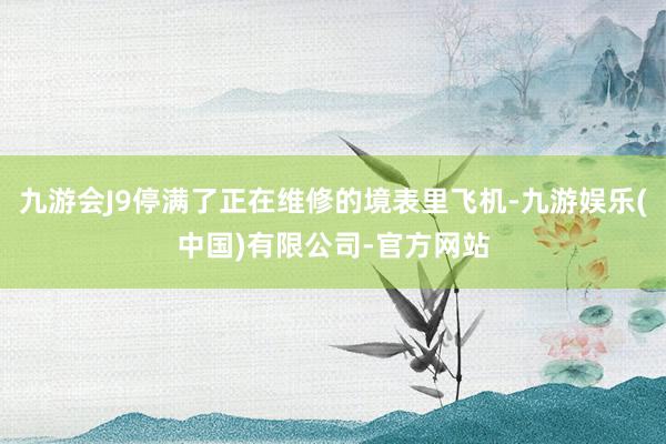 九游会J9停满了正在维修的境表里飞机-九游娱乐(中国)有限公司-官方网站
