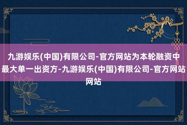 九游娱乐(中国)有限公司-官方网站为本轮融资中最大单一出资方-九游娱乐(中国)有限公司-官方网站