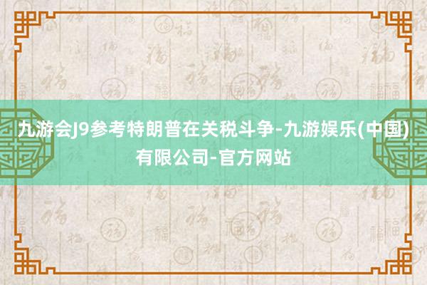 九游会J9参考特朗普在关税斗争-九游娱乐(中国)有限公司-官方网站