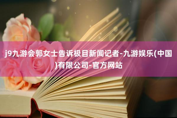 j9九游会郭女士告诉极目新闻记者-九游娱乐(中国)有限公司-官方网站