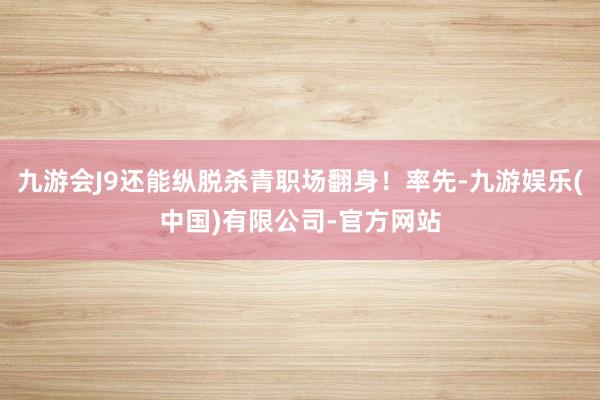 九游会J9还能纵脱杀青职场翻身！率先-九游娱乐(中国)有限公司-官方网站