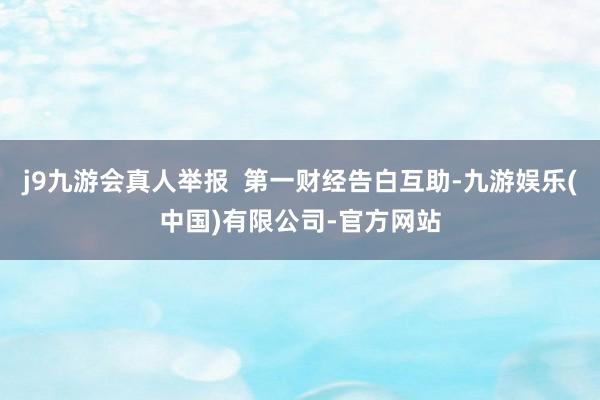 j9九游会真人举报  第一财经告白互助-九游娱乐(中国)有限公司-官方网站