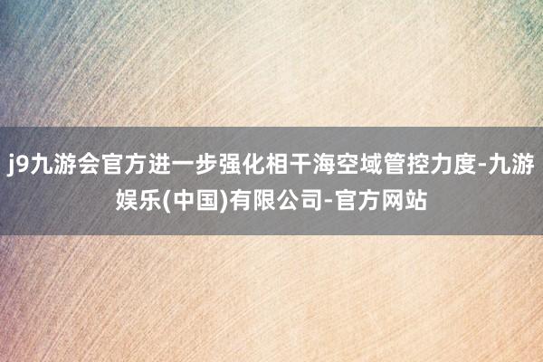 j9九游会官方进一步强化相干海空域管控力度-九游娱乐(中国)有限公司-官方网站