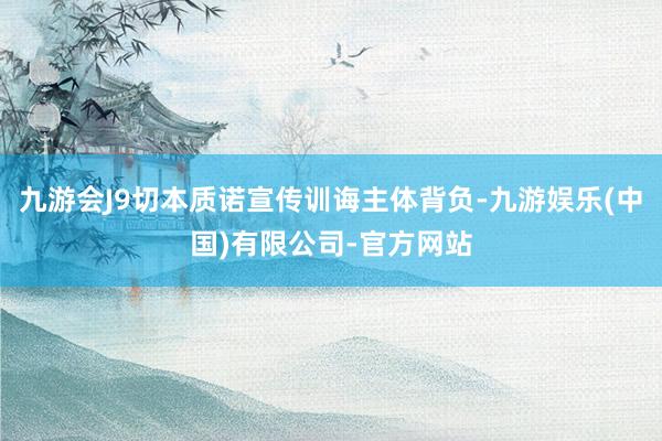 九游会J9切本质诺宣传训诲主体背负-九游娱乐(中国)有限公司-官方网站