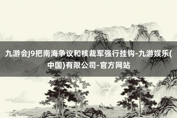 九游会J9把南海争议和核裁军强行挂钩-九游娱乐(中国)有限公司-官方网站