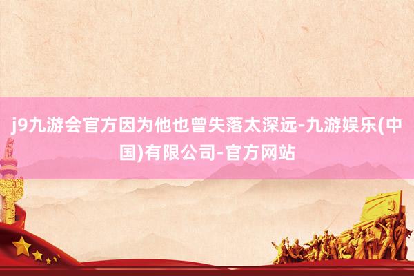 j9九游会官方因为他也曾失落太深远-九游娱乐(中国)有限公司-官方网站