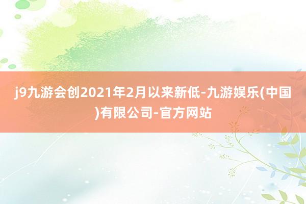 j9九游会创2021年2月以来新低-九游娱乐(中国)有限公司-官方网站
