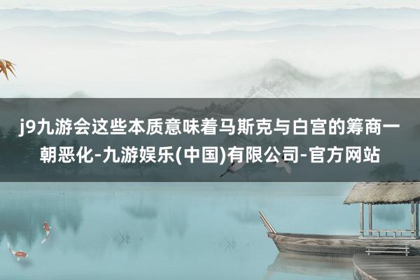j9九游会　　这些本质意味着马斯克与白宫的筹商一朝恶化-九游娱乐(中国)有限公司-官方网站
