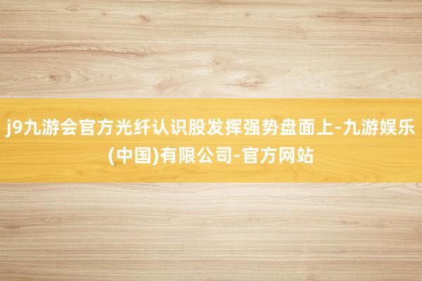 j9九游会官方光纤认识股发挥强势盘面上-九游娱乐(中国)有限公司-官方网站