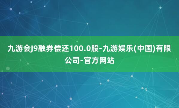 九游会J9融券偿还100.0股-九游娱乐(中国)有限公司-官方网站