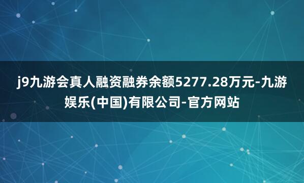j9九游会真人融资融券余额5277.28万元-九游娱乐(中国)有限公司-官方网站