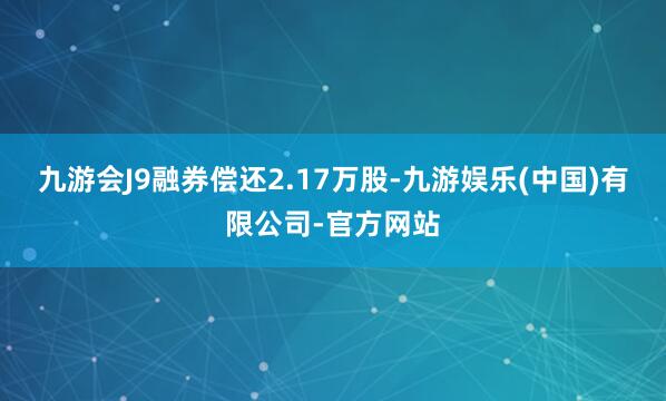 九游会J9融券偿还2.17万股-九游娱乐(中国)有限公司-官方网站