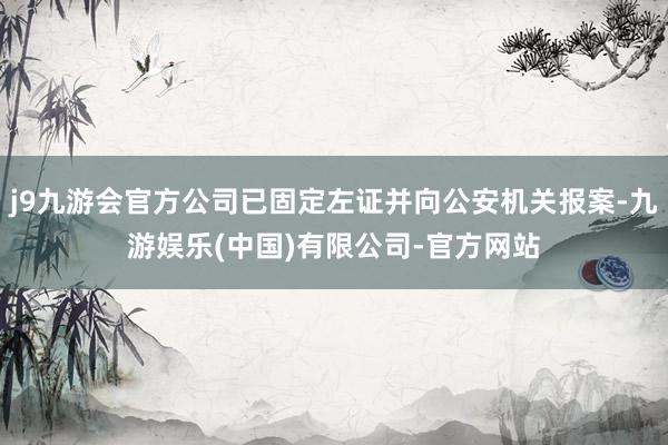 j9九游会官方公司已固定左证并向公安机关报案-九游娱乐(中国)有限公司-官方网站