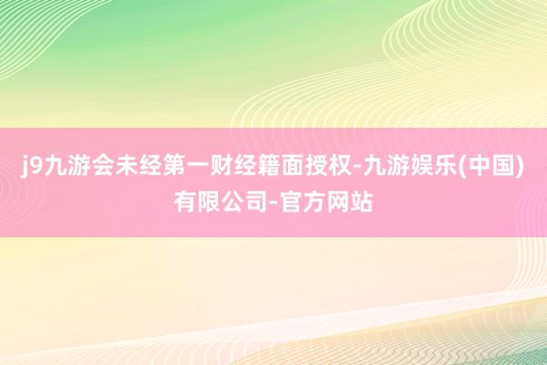 j9九游会未经第一财经籍面授权-九游娱乐(中国)有限公司-官方网站