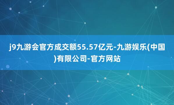 j9九游会官方成交额55.57亿元-九游娱乐(中国)有限公司-官方网站