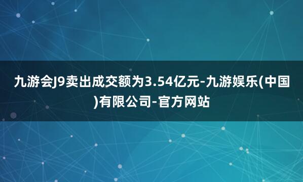 九游会J9卖出成交额为3.54亿元-九游娱乐(中国)有限公司-官方网站