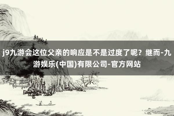 j9九游会这位父亲的响应是不是过度了呢?继而-九游娱乐(中国)有限公司-官方网站