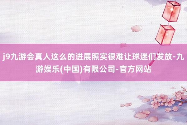 j9九游会真人这么的进展照实很难让球迷们发放-九游娱乐(中国)有限公司-官方网站