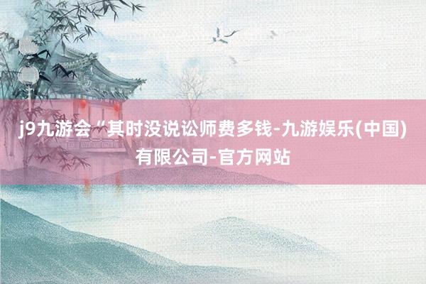 j9九游会“其时没说讼师费多钱-九游娱乐(中国)有限公司-官方网站
