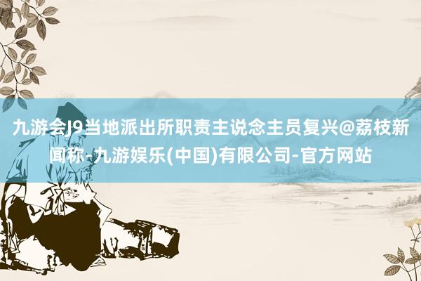 九游会J9当地派出所职责主说念主员复兴@荔枝新闻称-九游娱乐(中国)有限公司-官方网站