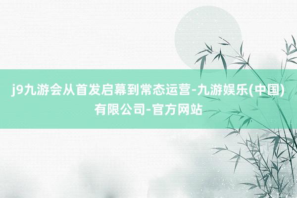 j9九游会从首发启幕到常态运营-九游娱乐(中国)有限公司-官方网站