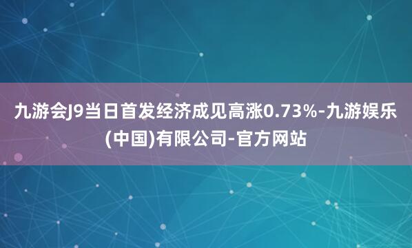 九游会J9当日首发经济成见高涨0.73%-九游娱乐(中国)有限公司-官方网站