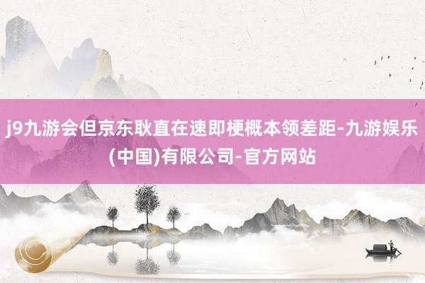j9九游会但京东耿直在速即梗概本领差距-九游娱乐(中国)有限公司-官方网站