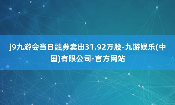 j9九游会当日融券卖出31.92万股-九游娱乐(中国)有限公司-官方网站
