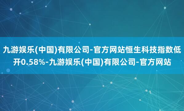 九游娱乐(中国)有限公司-官方网站恒生科技指数低开0.58%-九游娱乐(中国)有限公司-官方网站