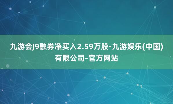 九游会J9融券净买入2.59万股-九游娱乐(中国)有限公司-官方网站