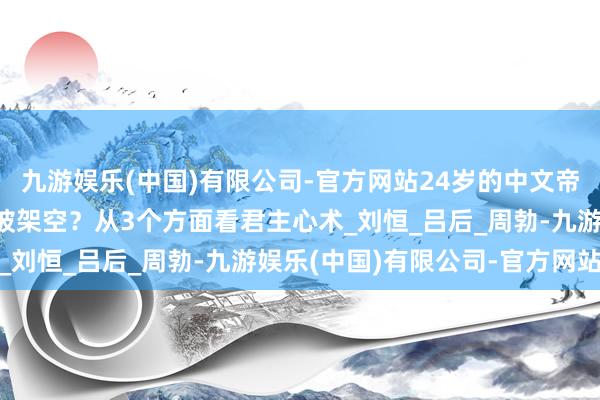 九游娱乐(中国)有限公司-官方网站24岁的中文帝被显着拥立后，为何没被架空？从3个方面看君主心术_刘恒_吕后_周勃-九游娱乐(中国)有限公司-官方网站