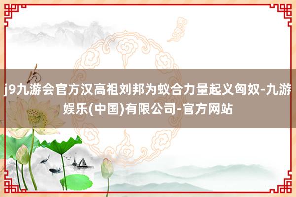 j9九游会官方汉高祖刘邦为蚁合力量起义匈奴-九游娱乐(中国)有限公司-官方网站