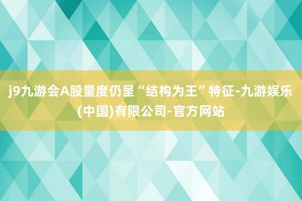 j9九游会A股量度仍呈“结构为王”特征-九游娱乐(中国)有限公司-官方网站