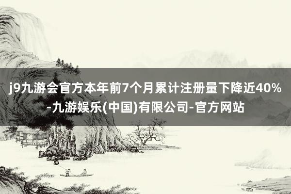 j9九游会官方本年前7个月累计注册量下降近40%-九游娱乐(中国)有限公司-官方网站
