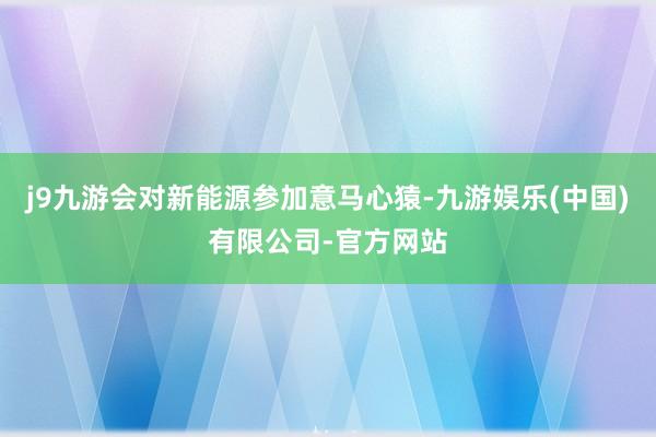 j9九游会对新能源参加意马心猿-九游娱乐(中国)有限公司-官方网站