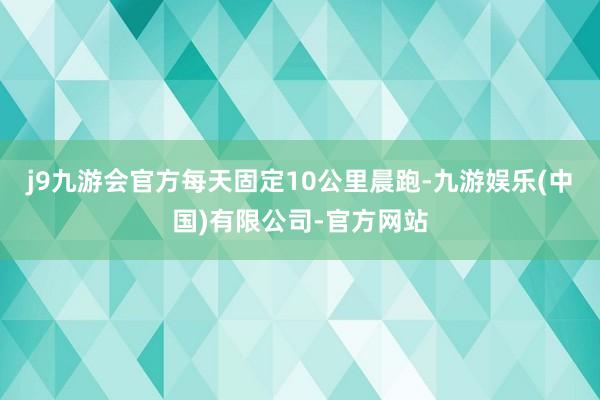 j9九游会官方每天固定10公里晨跑-九游娱乐(中国)有限公司-官方网站
