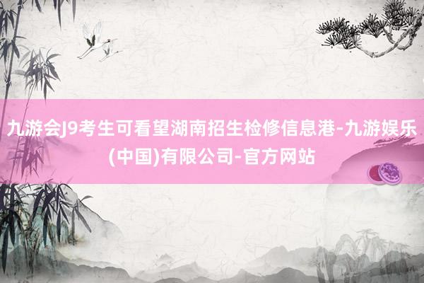 九游会J9考生可看望湖南招生检修信息港-九游娱乐(中国)有限公司-官方网站