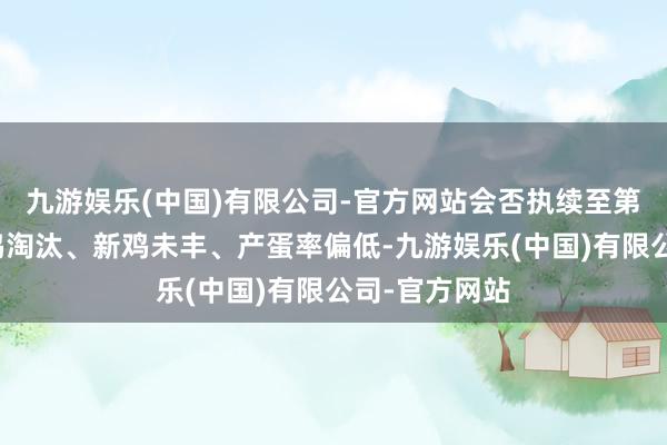 九游娱乐(中国)有限公司-官方网站会否执续至第三季度？老鸡淘汰、新鸡未丰、产蛋率偏低-九游娱乐(中国)有限公司-官方网站