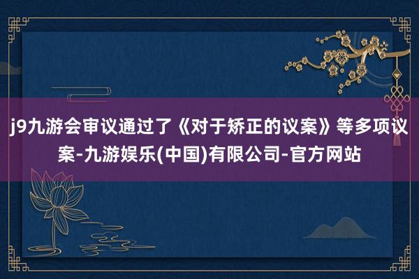 j9九游会审议通过了《对于矫正的议案》等多项议案-九游娱乐(中国)有限公司-官方网站